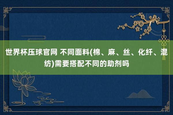 世界杯压球官网 不同面料(棉、麻、丝、化纤、混纺)需要搭配不同的助剂吗