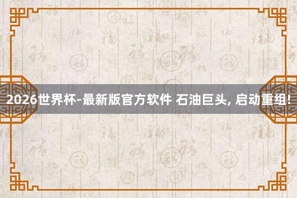 2026世界杯-最新版官方软件 石油巨头， 启动重组!