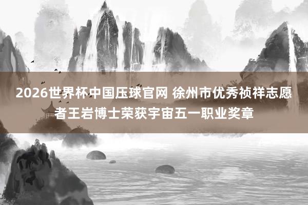 2026世界杯中国压球官网 徐州市优秀祯祥志愿者王岩博士荣获宇宙五一职业奖章