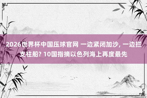 2026世界杯中国压球官网 一边紧闭加沙， 一边拦支柱船? 10国指摘以色列海上再度最先