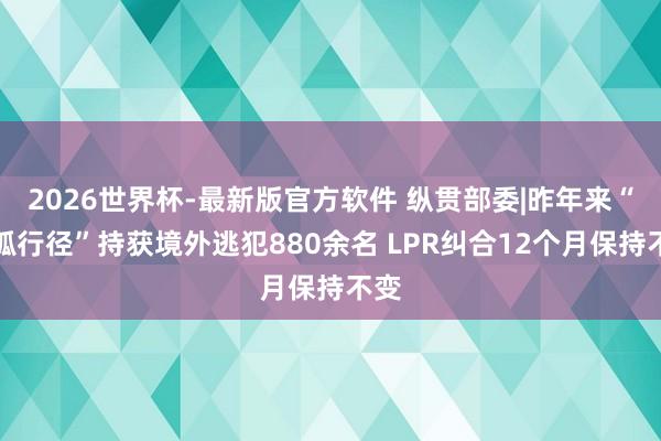 2026世界杯-最新版官方软件 纵贯部委|昨年来“猎狐行径”持获境外逃犯880余名 LPR纠合12个月保持不变