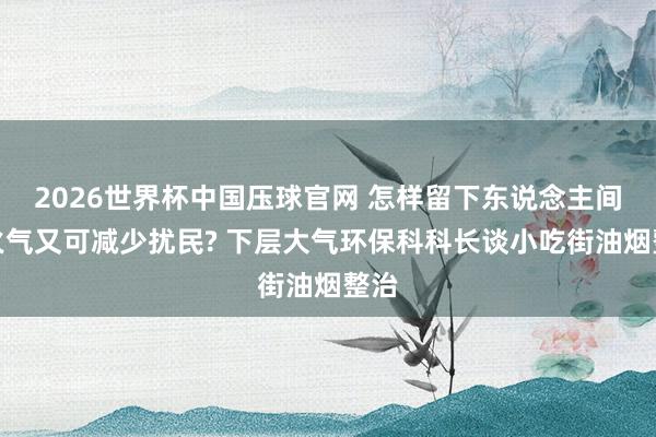 2026世界杯中国压球官网 怎样留下东说念主间炊火气又可减少扰民? 下层大气环保科科长谈小吃街油烟整治