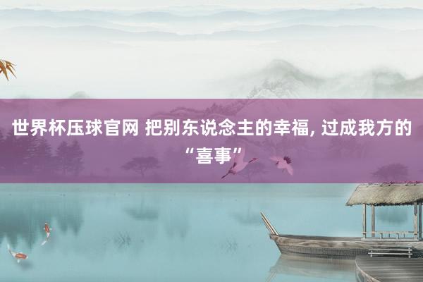 世界杯压球官网 把别东说念主的幸福， 过成我方的“喜事”