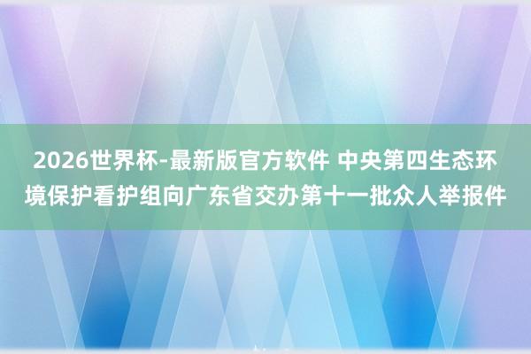 2026世界杯-最新版官方软件 中央第四生态环境保护看护组向广东省交办第十一批众人举报件