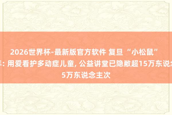 2026世界杯-最新版官方软件 复旦 “小松鼠” 两周年: 用爱看护多动症儿童， 公益讲堂已隐敝超15万东说念主次