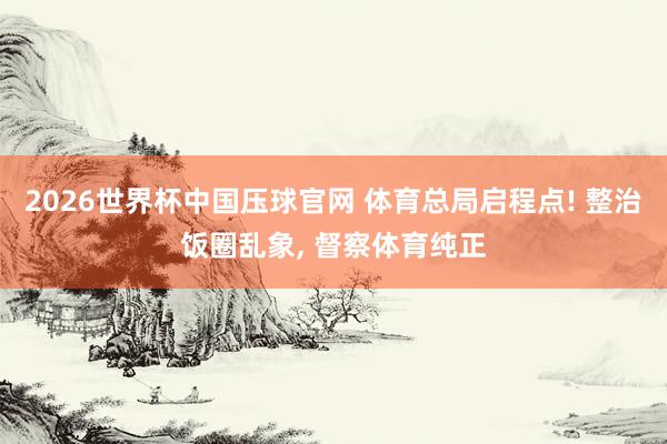 2026世界杯中国压球官网 体育总局启程点! 整治饭圈乱象， 督察体育纯正