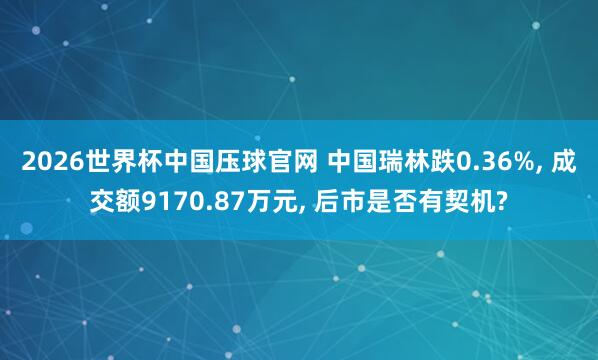 2026世界杯中国压球官网 中国瑞林跌0.36%， 成交额9170.87万元， 后市是否有契机?