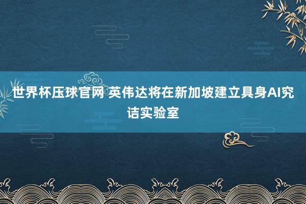 世界杯压球官网 英伟达将在新加坡建立具身AI究诘实验室