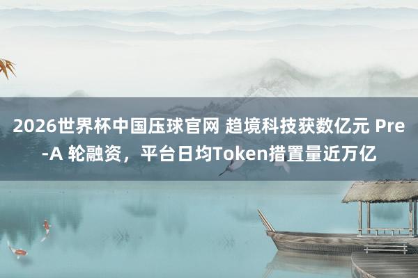 2026世界杯中国压球官网 趋境科技获数亿元 Pre-A 轮融资，平台日均Token措置量近万亿