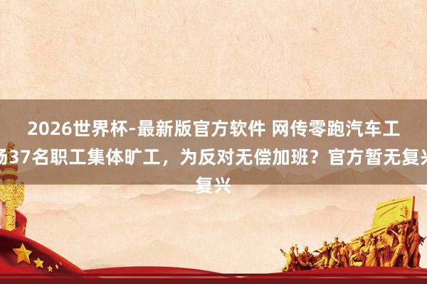 2026世界杯-最新版官方软件 网传零跑汽车工场37名职工集体旷工，为反对无偿加班？官方暂无复兴