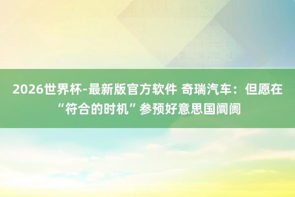 2026世界杯-最新版官方软件 奇瑞汽车：但愿在“符合的时机”参预好意思国阛阓