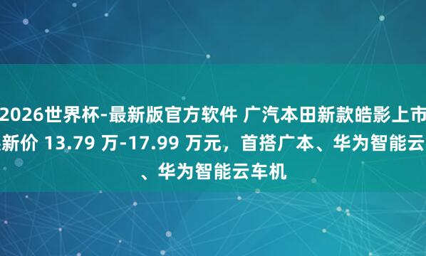 2026世界杯-最新版官方软件 广汽本田新款皓影上市：焕新价 13.79 万-17.99 万元，首搭广本、华为智能云车机