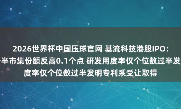 2026世界杯中国压球官网 基流科技港股IPO：收入范畴仅同业一半市集份额反高0.1个点 研发用度率仅个位数过半发明专利系受让取得