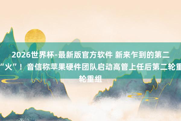 2026世界杯-最新版官方软件 新来乍到的第二把“火”！音信称苹果硬件团队启动高管上任后第二轮重组