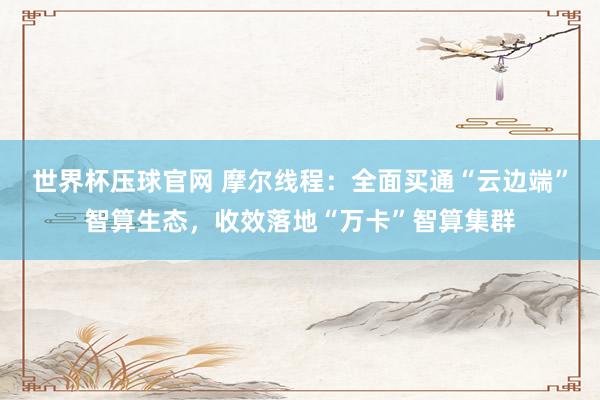世界杯压球官网 摩尔线程：全面买通“云边端”智算生态，收效落地“万卡”智算集群
