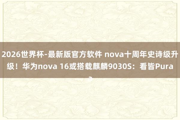 2026世界杯-最新版官方软件 nova十周年史诗级升级！华为nova 16或搭载麒麟9030S：看皆Pura