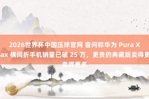 2026世界杯中国压球官网 音问称华为 Pura X Max 横阔折手机销量已破 25 万，更贵的典藏版卖得更多