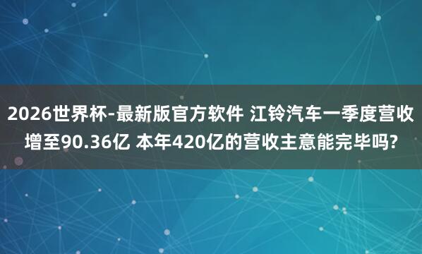 2026世界杯-最新版官方软件 江铃汽车一季度营收增至90.36亿 本年420亿的营收主意能完毕吗?