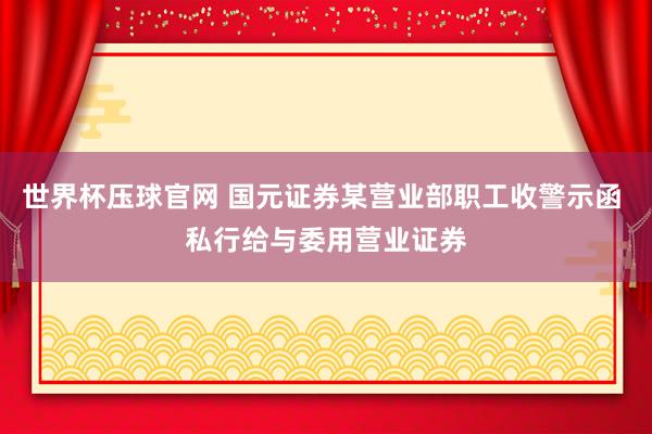 世界杯压球官网 国元证券某营业部职工收警示函 私行给与委用营业证券