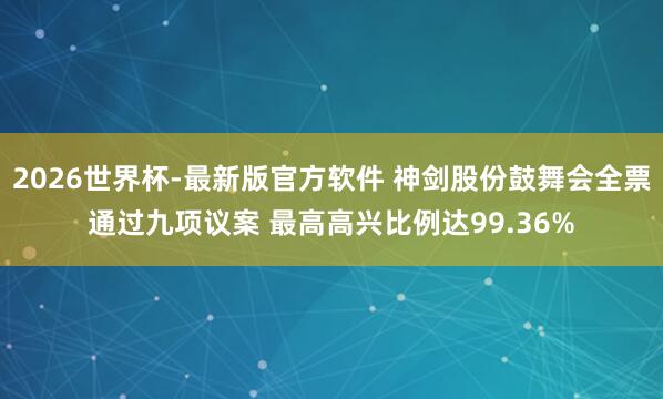 2026世界杯-最新版官方软件 神剑股份鼓舞会全票通过九项议案 最高高兴比例达99.36%