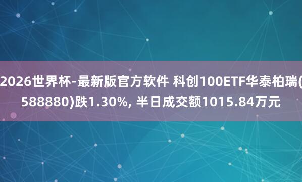 2026世界杯-最新版官方软件 科创100ETF华泰柏瑞(588880)跌1.30%， 半日成交额1015.84万元