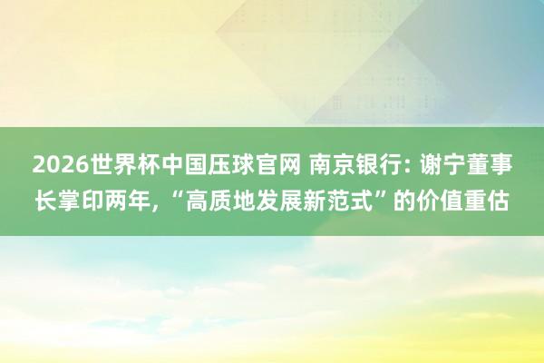 2026世界杯中国压球官网 南京银行: 谢宁董事长掌印两年, “高质地发展新范式”的价值重估