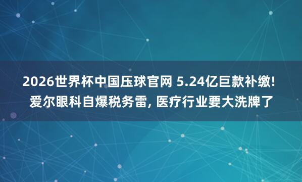 2026世界杯中国压球官网 5.24亿巨款补缴! 爱尔眼科自爆税务雷， 医疗行业要大洗牌了