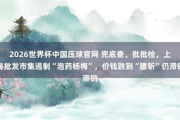 2026世界杯中国压球官网 兜底查、批批检，上海批发市集遏制“泡药杨梅”，价钱跌到“腰斩”仍滞销