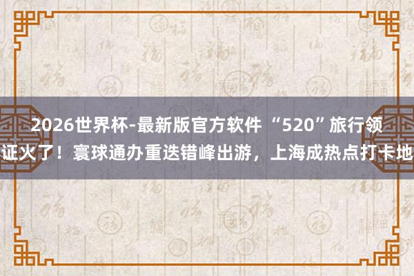 2026世界杯-最新版官方软件 “520”旅行领证火了！寰球通办重迭错峰出游，上海成热点打卡地