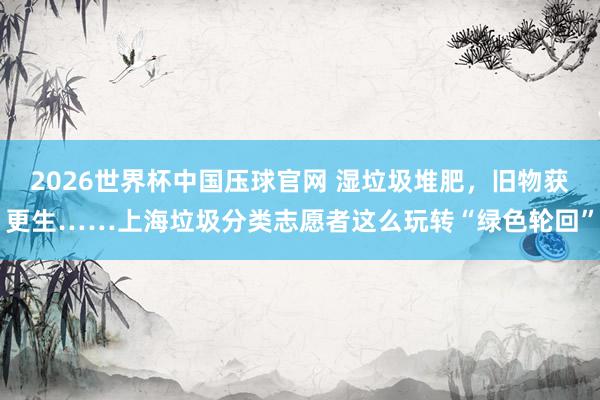 2026世界杯中国压球官网 湿垃圾堆肥，旧物获更生……上海垃圾分类志愿者这么玩转“绿色轮回”