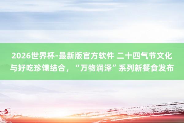 2026世界杯-最新版官方软件 二十四气节文化与好吃珍馐结合，“万物润泽”系列新餐食发布