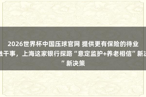 2026世界杯中国压球官网 提供更有保险的待业金融干事，上海这家银行探路“意定监护+养老相信”新决策