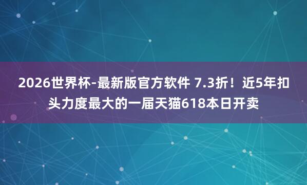 2026世界杯-最新版官方软件 7.3折！近5年扣头力度最大的一届天猫618本日开卖