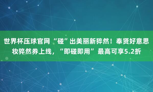 世界杯压球官网 “碰”出美丽新猝然！奉贤好意思妆猝然券上线，“即碰即用” 最高可享5.2折