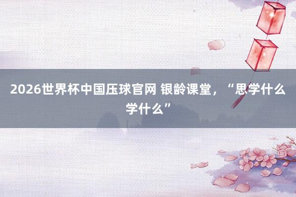 2026世界杯中国压球官网 银龄课堂，“思学什么学什么”