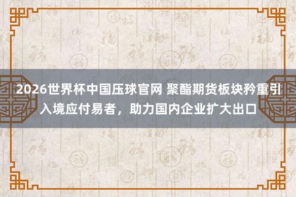 2026世界杯中国压球官网 聚酯期货板块矜重引入境应付易者，助力国内企业扩大出口