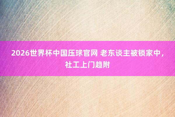 2026世界杯中国压球官网 老东谈主被锁家中，社工上门趋附