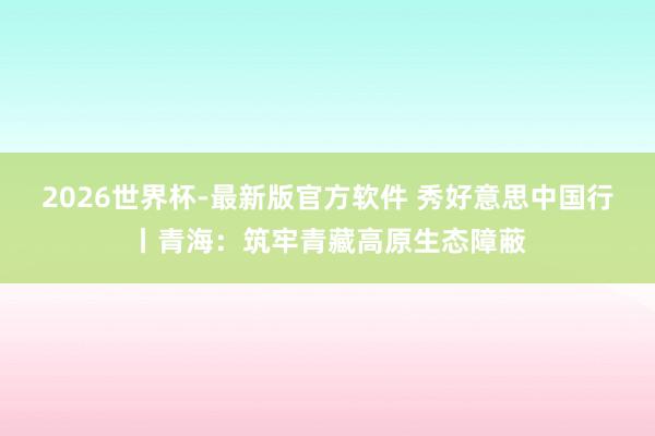2026世界杯-最新版官方软件 秀好意思中国行丨青海：筑牢青藏高原生态障蔽