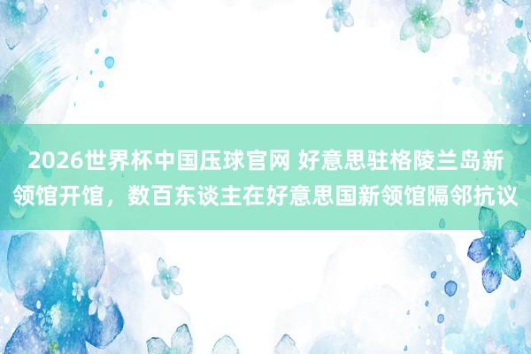2026世界杯中国压球官网 好意思驻格陵兰岛新领馆开馆，数百东谈主在好意思国新领馆隔邻抗议