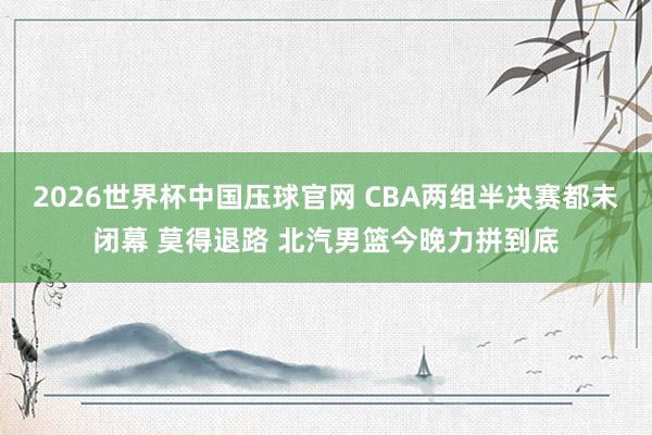 2026世界杯中国压球官网 CBA两组半决赛都未闭幕 莫得退路 北汽男篮今晚力拼到底