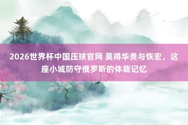 2026世界杯中国压球官网 莫得华贵与恢宏，这座小城防守俄罗斯的体裁记忆