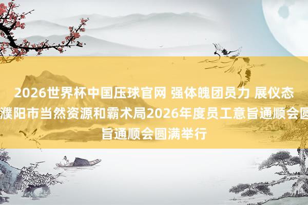 2026世界杯中国压球官网 强体魄团员力 展仪态促和洽 濮阳市当然资源和霸术局2026年度员工意旨通顺会圆满举行