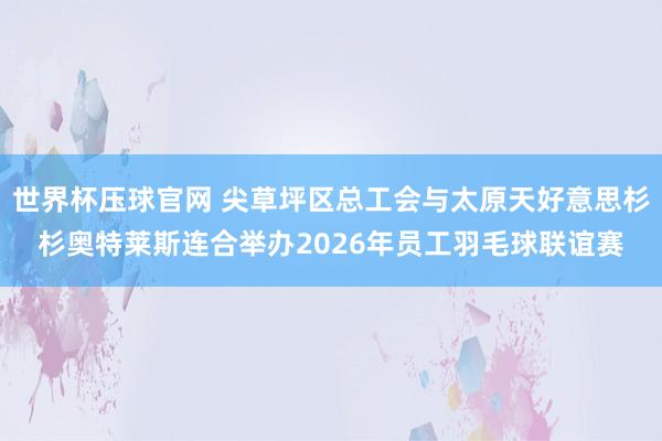 世界杯压球官网 尖草坪区总工会与太原天好意思杉杉奥特莱斯连合举办2026年员工羽毛球联谊赛