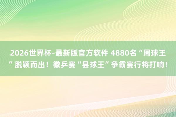 2026世界杯-最新版官方软件 4880名“周球王”脱颖而出！徽乒赛“县球王”争霸赛行将打响！