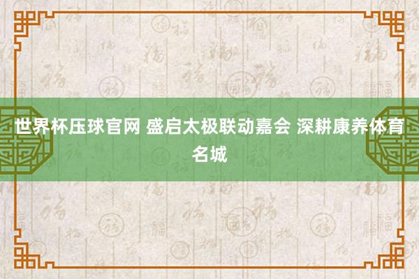 世界杯压球官网 盛启太极联动嘉会 深耕康养体育名城