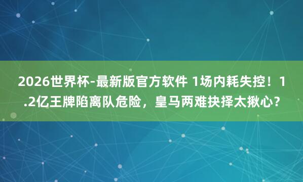 2026世界杯-最新版官方软件 1场内耗失控！1.2亿王牌陷离队危险，皇马两难抉择太揪心？