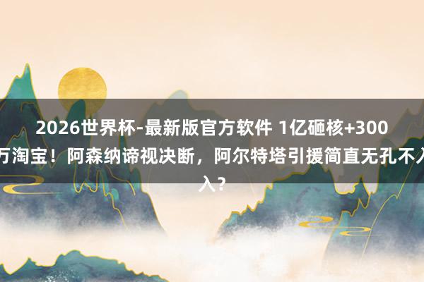 2026世界杯-最新版官方软件 1亿砸核+3000万淘宝！阿森纳谛视决断，阿尔特塔引援简直无孔不入？