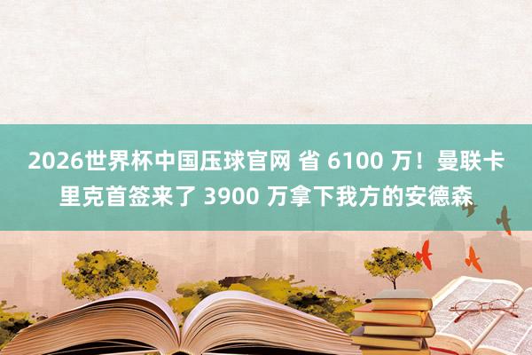 2026世界杯中国压球官网 省 6100 万！曼联卡里克首签来了 3900 万拿下我方的安德森
