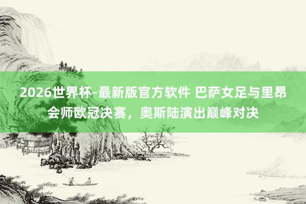 2026世界杯-最新版官方软件 巴萨女足与里昂会师欧冠决赛，奥斯陆演出巅峰对决
