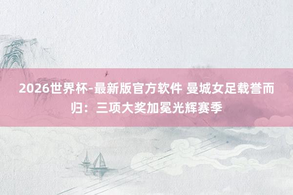 2026世界杯-最新版官方软件 曼城女足载誉而归：三项大奖加冕光辉赛季